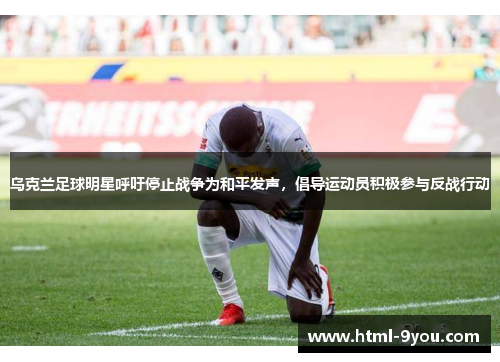 乌克兰足球明星呼吁停止战争为和平发声，倡导运动员积极参与反战行动
