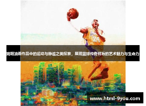姚明油画作品中的运动与静谧之美探索，展现篮球传奇背后的艺术魅力与生命力
